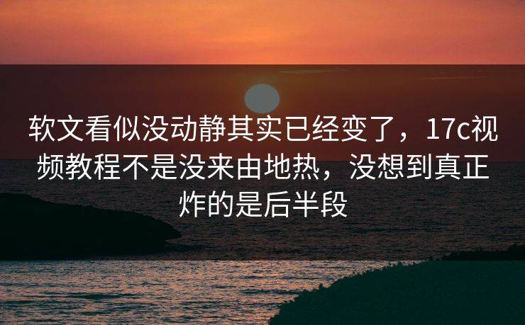 软文看似没动静其实已经变了，17c视频教程不是没来由地热，没想到真正炸的是后半段
