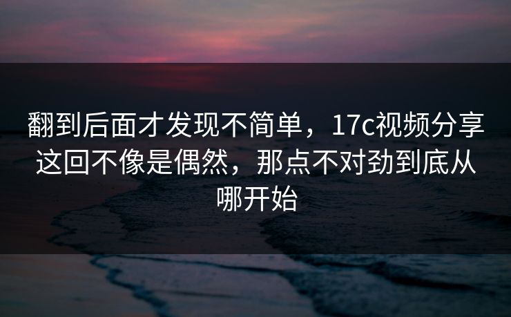 翻到后面才发现不简单，17c视频分享这回不像是偶然，那点不对劲到底从哪开始