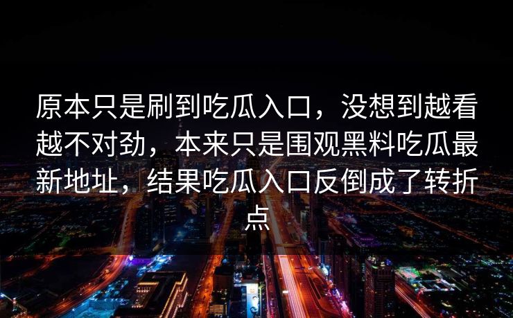 原本只是刷到吃瓜入口,没想到越看越不对劲,本来只是围观黑料吃瓜最新地址,结果吃瓜入口反倒成了转折点