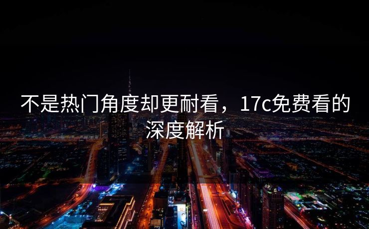 不是热门角度却更耐看，17c免费看的深度解析