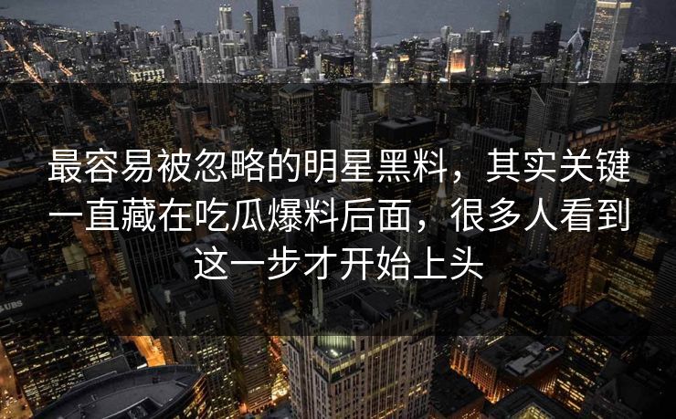 最容易被忽略的明星黑料，其实关键一直藏在吃瓜爆料后面，很多人看到这一步才开始上头