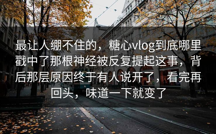 最让人绷不住的，糖心vlog到底哪里戳中了那根神经被反复提起这事，背后那层原因终于有人说开了，看完再回头，味道一下就变了