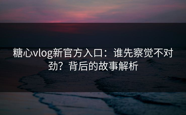糖心vlog新官方入口:谁先察觉不对劲?背后的故事解析