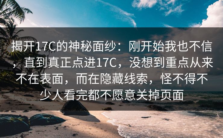 揭开17C的神秘面纱:刚开始我也不信,直到真正点进17C,没想到重点从来不在表面,而在隐藏线索,怪不得不少人看完都不愿意关掉页面