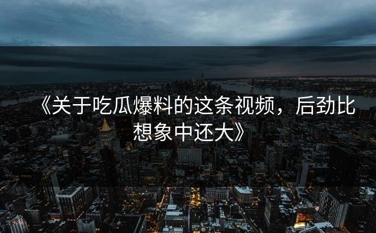 《关于吃瓜爆料的这条视频，后劲比想象中还大》