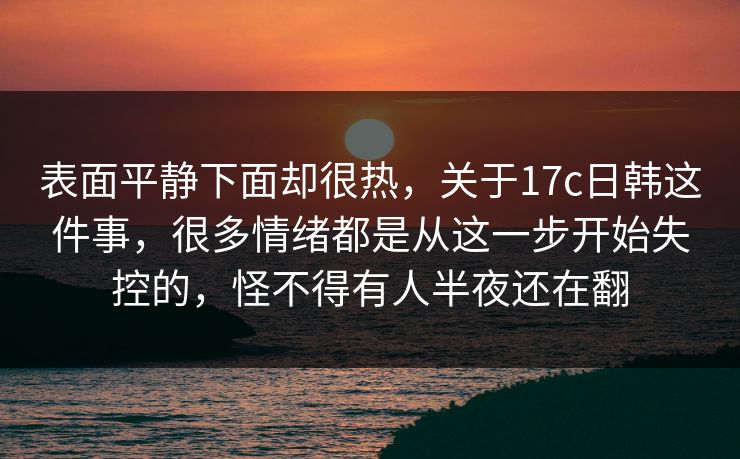 表面平静下面却很热，关于17c日韩这件事，很多情绪都是从这一步开始失控的，怪不得有人半夜还在翻