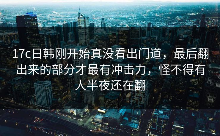 17c日韩刚开始真没看出门道,最后翻出来的部分才最有冲击力,怪不得有人半夜还在翻 17c日韩刚开始真没看出门道,最后翻出来的部分才最有冲击力,怪不得有人半夜还在翻