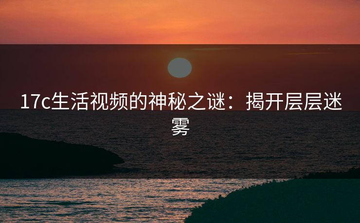 17c生活视频的神秘之谜:揭开层层迷雾 17c生活视频的神秘之谜:揭开层层迷雾