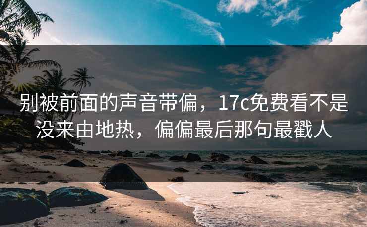 别被前面的声音带偏,17c免费看不是没来由地热,偏偏最后那句最戳人 别被前面的声音带偏,17c免费看不是没来由地热,偏偏最后那句最戳人