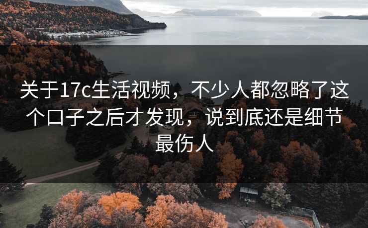 关于17c生活视频,不少人都忽略了这个口子之后才发现,说到底还是细节最伤人 关于17c生活视频,不少人都忽略了这个口子之后才发现,说到底还是细节最伤人