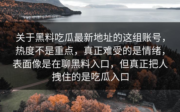 关于黑料吃瓜最新地址的这组账号,热度不是重点,真正难受的是情绪,表面像是在聊黑料入口,但真正把人拽住的是吃瓜入口 关于黑料吃瓜最新地址的这组账号,热度不是重点,真正难受的是情绪,表面像是在聊黑料入口,但真正把人拽住的是吃瓜入口