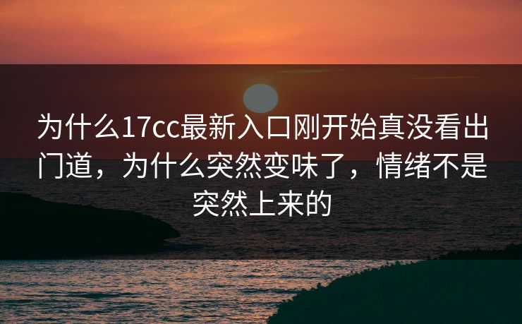 为什么17cc最新入口刚开始真没看出门道,为什么突然变味了,情绪不是突然上来的 为什么17cc最新入口刚开始真没看出门道,为什么突然变味了,情绪不是突然上来的