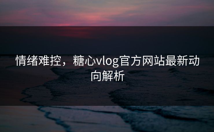 情绪难控,糖心vlog官方网站最新动向解析 情绪难控,糖心vlog官方网站最新动向解析