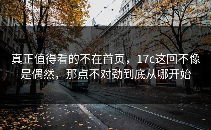真正值得看的不在首页,17c这回不像是偶然,那点不对劲到底从哪开始 真正值得看的不在首页,17c这回不像是偶然,那点不对劲到底从哪开始