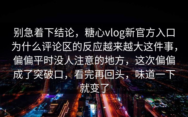 别急着下结论,糖心vlog新官方入口为什么评论区的反应越来越大这件事,偏偏平时没人注意的地方,这次偏偏成了突破口,看完再回头,味道一下就变了 别急着下结论,糖心vlog新官方入口为什么评论区的反应越来越大这件事,偏偏平时没人注意的地方,这次偏偏成了突破口,看完再回头,味道一下就变了