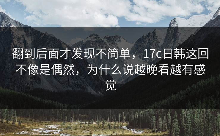 翻到后面才发现不简单,17c日韩这回不像是偶然,为什么说越晚看越有感觉 翻到后面才发现不简单,17c日韩这回不像是偶然,为什么说越晚看越有感觉