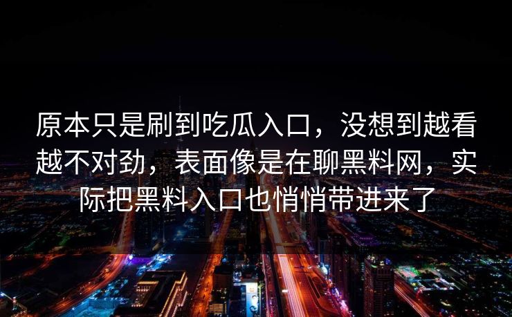 原本只是刷到吃瓜入口,没想到越看越不对劲,表面像是在聊黑料网,实际把黑料入口也悄悄带进来了 原本只是刷到吃瓜入口,没想到越看越不对劲,表面像是在聊黑料网,实际把黑料入口也悄悄带进来了
